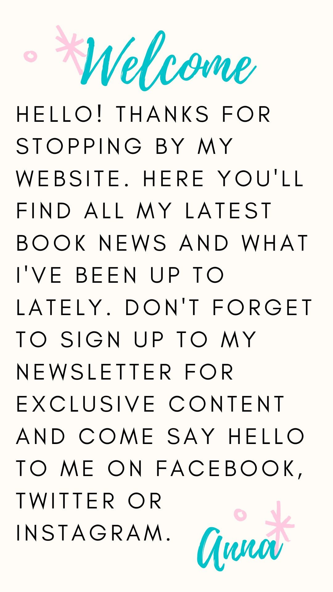 Hello! Thank you for stopping by my website. Here you'll find all my latest book news and what I've been up to lately. Don't forget to sign up to my newsletter for exclusive content or come and say hello to me on Facebook, Twitter or Instagram. Anna 